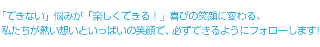 「できない」悩みが「楽しくできる！」喜びの笑顔に変わる。私たちが熱い想いといっぱいの笑顔で、必ずできるようにフォローします！